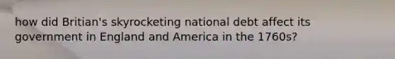 how did Britian's skyrocketing national debt affect its government in England and America in the 1760s?