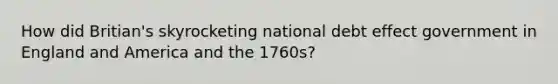 How did Britian's skyrocketing national debt effect government in England and America and the 1760s?