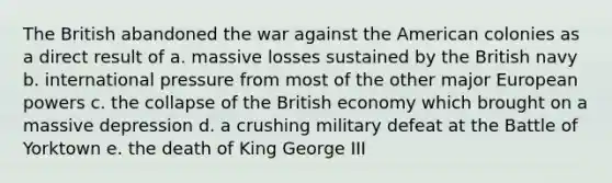 The British abandoned the war against the American colonies as a direct result of a. massive losses sustained by the British navy b. international pressure from most of the other major European powers c. the collapse of the British economy which brought on a massive depression d. a crushing military defeat at the Battle of Yorktown e. the death of King George III