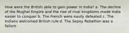 How were the British able to gain power in India? a. The decline of the Mughal Empire and the rise of rival kingdoms made India easier to conquer b. The French were easily defeated c. The Indians welcomed British rule d. The Sepoy Rebellion was a failure