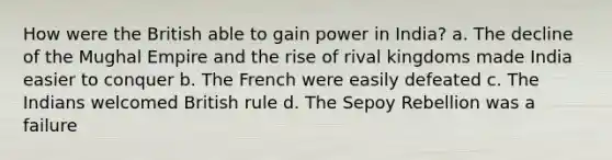 How were the British able to gain power in India? a. The decline of the Mughal Empire and the rise of rival kingdoms made India easier to conquer b. The French were easily defeated c. The Indians welcomed British rule d. The Sepoy Rebellion was a failure