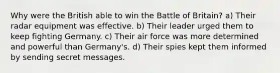 Why were the British able to win the Battle of Britain? a) Their radar equipment was effective. b) Their leader urged them to keep fighting Germany. c) Their air force was more determined and powerful than Germany's. d) Their spies kept them informed by sending secret messages.