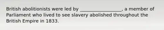 British abolitionists were led by __________________, a member of Parliament who lived to see slavery abolished throughout the British Empire in 1833.