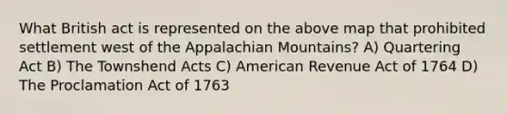 What British act is represented on the above map that prohibited settlement west of the Appalachian Mountains? A) Quartering Act B) The Townshend Acts C) American Revenue Act of 1764 D) The Proclamation Act of 1763