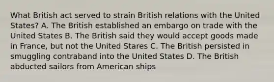 What British act served to strain British relations with the United States? A. The British established an embargo on trade with the United States B. The British said they would accept goods made in France, but not the United Stares C. The British persisted in smuggling contraband into the United States D. The British abducted sailors from American ships