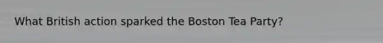 What British action sparked the Boston Tea Party?