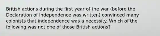 British actions during the first year of the war (before the Declaration of Independence was written) convinced many colonists that independence was a necessity. Which of the following was not one of those British actions?