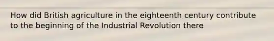 How did British agriculture in the eighteenth century contribute to the beginning of the Industrial Revolution there