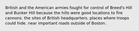 British and the American armies fought for control of Breed's Hill and Bunker Hill because the hills were good locations to fire cannons. the sites of British headquarters. places where troops could hide. near important roads outside of Boston.