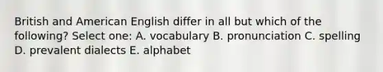 British and American English differ in all but which of the following? Select one: A. vocabulary B. pronunciation C. spelling D. prevalent dialects E. alphabet