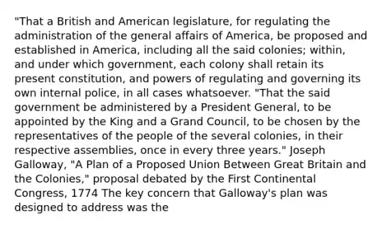 "That a British and American legislature, for regulating the administration of the general affairs of America, be proposed and established in America, including all the said colonies; within, and under which government, each colony shall retain its present constitution, and powers of regulating and governing its own internal police, in all cases whatsoever. "That the said government be administered by a President General, to be appointed by the King and a Grand Council, to be chosen by the representatives of the people of the several colonies, in their respective assemblies, once in every three years." Joseph Galloway, "A Plan of a Proposed Union Between Great Britain and the Colonies," proposal debated by the First Continental Congress, 1774 The key concern that Galloway's plan was designed to address was the