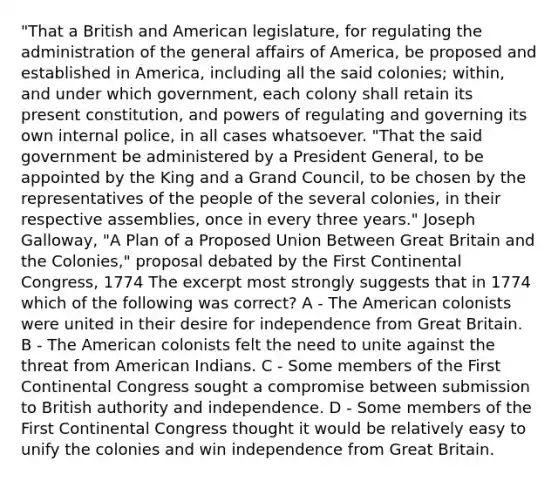 "That a British and American legislature, for regulating the administration of the general affairs of America, be proposed and established in America, including all the said colonies; within, and under which government, each colony shall retain its present constitution, and powers of regulating and governing its own internal police, in all cases whatsoever. "That the said government be administered by a President General, to be appointed by the King and a Grand Council, to be chosen by the representatives of the people of the several colonies, in their respective assemblies, once in every three years." Joseph Galloway, "A Plan of a Proposed Union Between Great Britain and the Colonies," proposal debated by the First Continental Congress, 1774 The excerpt most strongly suggests that in 1774 which of the following was correct? A - The American colonists were united in their desire for independence from Great Britain. B - The American colonists felt the need to unite against the threat from American Indians. C - Some members of the First Continental Congress sought a compromise between submission to British authority and independence. D - Some members of the First Continental Congress thought it would be relatively easy to unify the colonies and win independence from Great Britain.