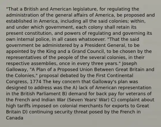 "That a British and American legislature, for regulating the administration of the general affairs of America, be proposed and established in America, including all the said colonies; within, and under which government, each colony shall retain its present constitution, and powers of regulating and governing its own internal police, in all cases whatsoever. "That the said government be administered by a President General, to be appointed by the King and a Grand Council, to be chosen by the representatives of the people of the several colonies, in their respective assemblies, once in every three years." Joseph Galloway, "A Plan of a Proposed Union Between Great Britain and the Colonies," proposal debated by the First Continental Congress, 1774 The key concern that Galloway's plan was designed to address was the A) lack of American representation in the British Parliament B) demand for back pay for veterans of the French and Indian War (Seven Years' War) C) complaint about high tariffs imposed on colonial merchants for exports to Great Britain D) continuing security threat posed by the French in Canada