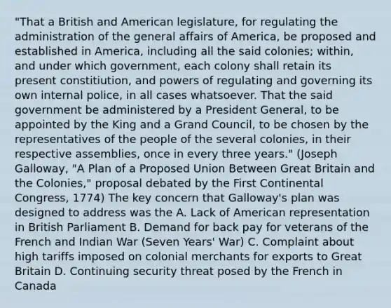 "That a British and American legislature, for regulating the administration of the general affairs of America, be proposed and established in America, including all the said colonies; within, and under which government, each colony shall retain its present constitiution, and powers of regulating and governing its own internal police, in all cases whatsoever. That the said government be administered by a President General, to be appointed by the King and a Grand Council, to be chosen by the representatives of the people of the several colonies, in their respective assemblies, once in every three years." (Joseph Galloway, "A Plan of a Proposed Union Between Great Britain and the Colonies," proposal debated by the First Continental Congress, 1774) The key concern that Galloway's plan was designed to address was the A. Lack of American representation in British Parliament B. Demand for back pay for veterans of the French and Indian War (Seven Years' War) C. Complaint about high tariffs imposed on colonial merchants for exports to Great Britain D. Continuing security threat posed by the French in Canada