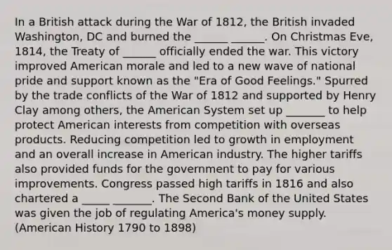 In a British attack during the War of 1812, the British invaded Washington, DC and burned the ______ ______. On Christmas Eve, 1814, the Treaty of ______ officially ended the war. This victory improved American morale and led to a new wave of national pride and support known as the "Era of Good Feelings." Spurred by the trade conflicts of the War of 1812 and supported by Henry Clay among others, the American System set up _______ to help protect American interests from competition with overseas products. Reducing competition led to growth in employment and an overall increase in American industry. The higher tariffs also provided funds for the government to pay for various improvements. Congress passed high tariffs in 1816 and also chartered a _____ _______. The Second Bank of the United States was given the job of regulating America's money supply. (American History 1790 to 1898)