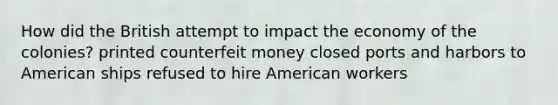 How did the British attempt to impact the economy of the colonies? printed counterfeit money closed ports and harbors to American ships refused to hire American workers