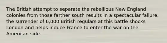 The British attempt to separate the rebellious New England colonies from those farther south results in a spectacular failure, the surrender of 6,000 British regulars at this battle shocks London and helps induce France to enter the war on the American side.