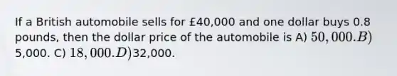 If a British automobile sells for £40,000 and one dollar buys 0.8 pounds, then the dollar price of the automobile is A) 50,000. B)5,000. C) 18,000. D)32,000.