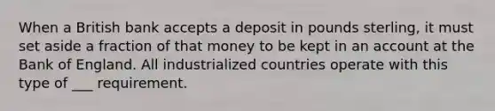 When a British bank accepts a deposit in pounds sterling, it must set aside a fraction of that money to be kept in an account at the Bank of England. All industrialized countries operate with this type of ___ requirement.