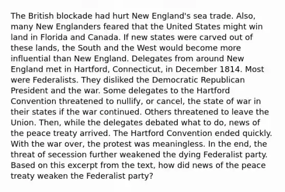 The British blockade had hurt New England's sea trade. Also, many New Englanders feared that the United States might win land in Florida and Canada. If new states were carved out of these lands, the South and the West would become more influential than New England. Delegates from around New England met in Hartford, Connecticut, in December 1814. Most were Federalists. They disliked the Democratic Republican President and the war. Some delegates to the Hartford Convention threatened to nullify, or cancel, the state of war in their states if the war continued. Others threatened to leave the Union. Then, while the delegates debated what to do, news of the peace treaty arrived. The Hartford Convention ended quickly. With the war over, the protest was meaningless. In the end, the threat of secession further weakened the dying Federalist party. Based on this excerpt from the text, how did news of the peace treaty weaken the Federalist party?