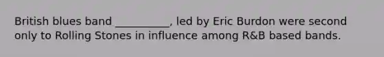 British blues band __________, led by Eric Burdon were second only to Rolling Stones in influence among R&B based bands.
