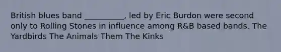 British blues band __________, led by Eric Burdon were second only to Rolling Stones in influence among R&B based bands. The Yardbirds The Animals Them The Kinks