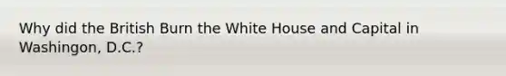 Why did the British Burn the White House and Capital in Washingon, D.C.?