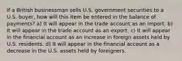 If a British businessman sells U.S. government securities to a U.S. buyer, how will this item be entered in the balance of payments? a) It will appear in the trade account as an import. b) It will appear in the trade account as an export. c) It will appear in the financial account as an increase in foreign assets held by U.S. residents. d) It will appear in the financial account as a decrease in the U.S. assets held by foreigners.