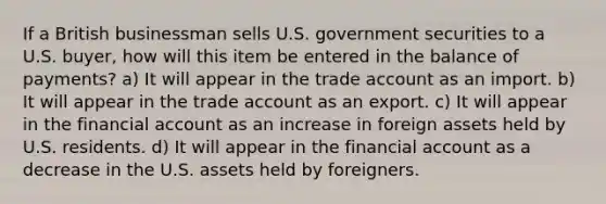 If a British businessman sells U.S. government securities to a U.S. buyer, how will this item be entered in the balance of payments? a) It will appear in the trade account as an import. b) It will appear in the trade account as an export. c) It will appear in the financial account as an increase in foreign assets held by U.S. residents. d) It will appear in the financial account as a decrease in the U.S. assets held by foreigners.