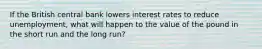 If the British central bank lowers interest rates to reduce​ unemployment, what will happen to the value of the pound in the short run and the long​ run?