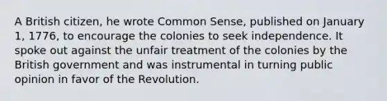 A British citizen, he wrote Common Sense, published on January 1, 1776, to encourage the colonies to seek independence. It spoke out against the unfair treatment of the colonies by the British government and was instrumental in turning public opinion in favor of the Revolution.