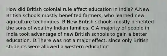 How did British colonial rule affect education in India? A.New British schools mostly benefited farmers, who learned new agriculture techniques. B.New British schools mostly benefited the sons of wealthy Indian families. C.A majority of people in India took advantage of new British schools to gain a better education. D.There was not a major effect, since only British students were allowed a western education.