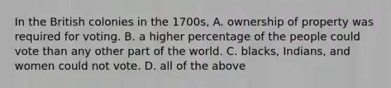 In the British colonies in the 1700s, A. ownership of property was required for voting. B. a higher percentage of the people could vote than any other part of the world. C. blacks, Indians, and women could not vote. D. all of the above