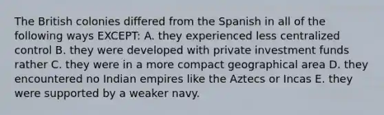 The British colonies differed from the Spanish in all of the following ways EXCEPT: A. they experienced less centralized control B. they were developed with private investment funds rather C. they were in a more compact geographical area D. they encountered no Indian empires like the Aztecs or Incas E. they were supported by a weaker navy.