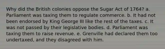 Why did the British colonies oppose the Sugar Act of 1764? a. Parliament was taxing them to regulate commerce. b. It had not been endorsed by King George III like the rest of the taxes. c. It was not passed by their legislative bodies. d. Parliament was taxing them to raise revenue. e. Grenville had declared them too undertaxed, and they disagreed with him.