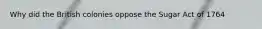 Why did the British colonies oppose the Sugar Act of 1764