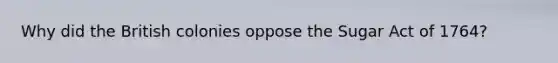 Why did the British colonies oppose the Sugar Act of 1764?