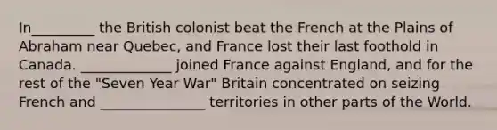 In_________ the British colonist beat the French at the Plains of Abraham near Quebec, and France lost their last foothold in Canada. _____________ joined France against England, and for the rest of the "Seven Year War" Britain concentrated on seizing French and _______________ territories in other parts of the World.