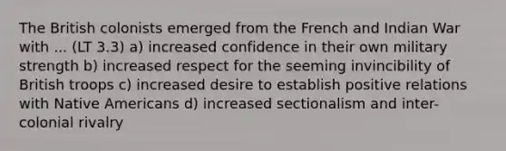 The British colonists emerged from the French and Indian War with ... (LT 3.3) a) increased confidence in their own military strength b) increased respect for the seeming invincibility of British troops c) increased desire to establish positive relations with Native Americans d) increased sectionalism and inter-colonial rivalry