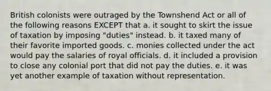 British colonists were outraged by the Townshend Act or all of the following reasons EXCEPT that a. it sought to skirt the issue of taxation by imposing "duties" instead. b. it taxed many of their favorite imported goods. c. monies collected under the act would pay the salaries of royal officials. d. it included a provision to close any colonial port that did not pay the duties. e. it was yet another example of taxation without representation.