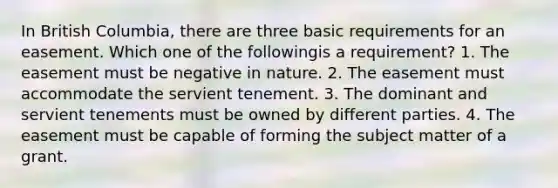 In British Columbia, there are three basic requirements for an easement. Which one of the followingis a requirement? 1. The easement must be negative in nature. 2. The easement must accommodate the servient tenement. 3. The dominant and servient tenements must be owned by different parties. 4. The easement must be capable of forming the subject matter of a grant.