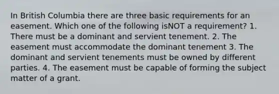 In British Columbia there are three basic requirements for an easement. Which one of the following isNOT a requirement? 1. There must be a dominant and servient tenement. 2. The easement must accommodate the dominant tenement 3. The dominant and servient tenements must be owned by different parties. 4. The easement must be capable of forming the subject matter of a grant.