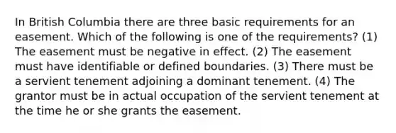 In British Columbia there are three basic requirements for an easement. Which of the following is one of the requirements? (1) The easement must be negative in effect. (2) The easement must have identifiable or defined boundaries. (3) There must be a servient tenement adjoining a dominant tenement. (4) The grantor must be in actual occupation of the servient tenement at the time he or she grants the easement.