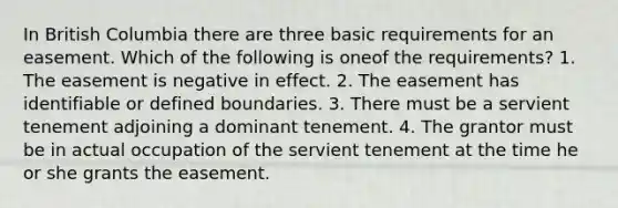 In British Columbia there are three basic requirements for an easement. Which of the following is oneof the requirements? 1. The easement is negative in effect. 2. The easement has identifiable or defined boundaries. 3. There must be a servient tenement adjoining a dominant tenement. 4. The grantor must be in actual occupation of the servient tenement at the time he or she grants the easement.