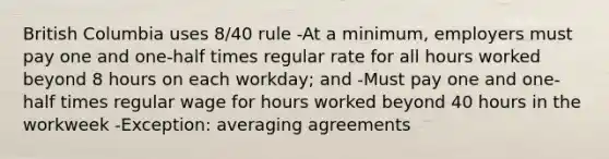 British Columbia uses 8/40 rule -At a minimum, employers must pay one and one-half times regular rate for all hours worked beyond 8 hours on each workday; and -Must pay one and one-half times regular wage for hours worked beyond 40 hours in the workweek -Exception: averaging agreements