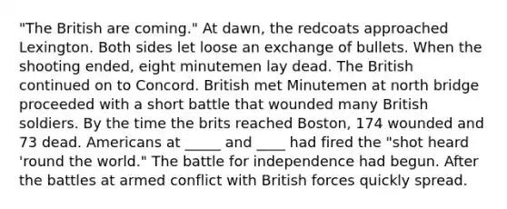 "The British are coming." At dawn, the redcoats approached Lexington. Both sides let loose an exchange of bullets. When the shooting ended, eight minutemen lay dead. The British continued on to Concord. British met Minutemen at north bridge proceeded with a short battle that wounded many British soldiers. By the time the brits reached Boston, 174 wounded and 73 dead. Americans at _____ and ____ had fired the "shot heard 'round the world." The battle for independence had begun. After the battles at armed conflict with British forces quickly spread.