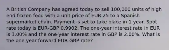 A British Company has agreed today to sell 100,000 units of high end frozen food with a unit price of EUR 25 to a Spanish supermarket chain. Payment is set to take place in 1 year. Spot rate today is EUR-GBP 0.9902. The one-year interest rate in EUR is 1.00% and the one-year interest rate in GBP is 2.00%. What is the one year forward EUR-GBP rate?