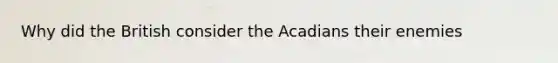 Why did the British consider the Acadians their enemies