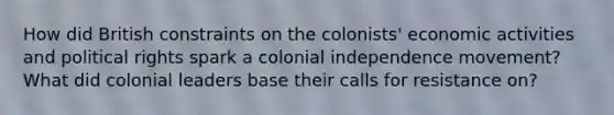 How did British constraints on the colonists' economic activities and political rights spark a colonial independence movement? What did colonial leaders base their calls for resistance on?