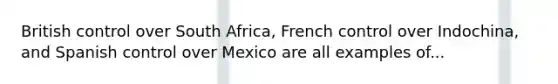 British control over South Africa, French control over Indochina, and Spanish control over Mexico are all examples of...